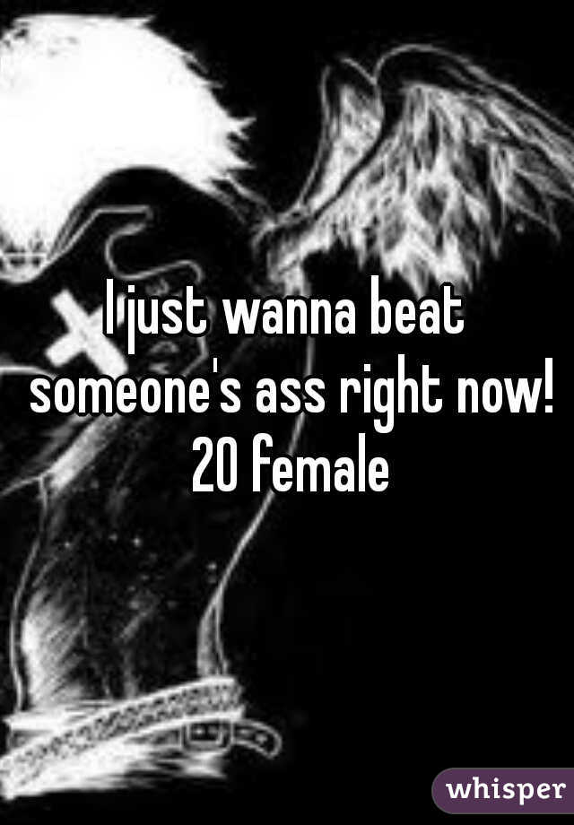 I just wanna beat someone's ass right now! 20 female
