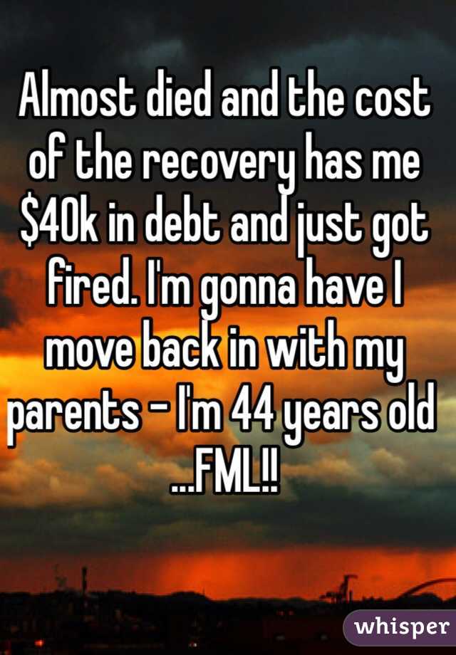 Almost died and the cost of the recovery has me $40k in debt and just got fired. I'm gonna have I move back in with my parents - I'm 44 years old ...FML!!