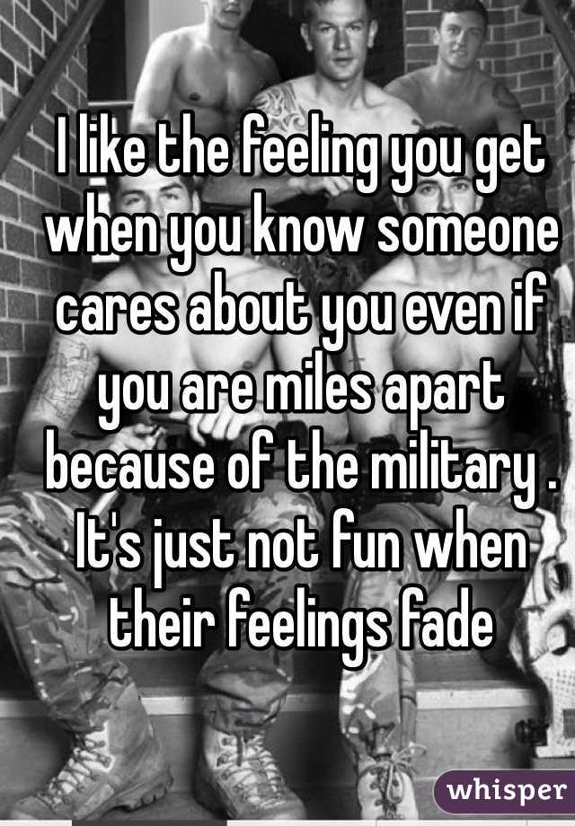 I like the feeling you get when you know someone cares about you even if you are miles apart because of the military . It's just not fun when their feelings fade 