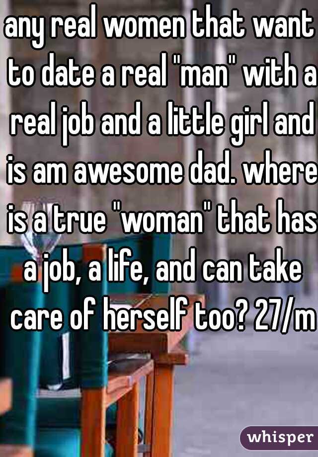 any real women that want to date a real "man" with a real job and a little girl and is am awesome dad. where is a true "woman" that has a job, a life, and can take care of herself too? 27/m
