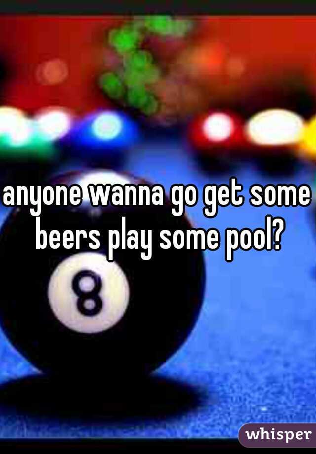 anyone wanna go get some beers play some pool?