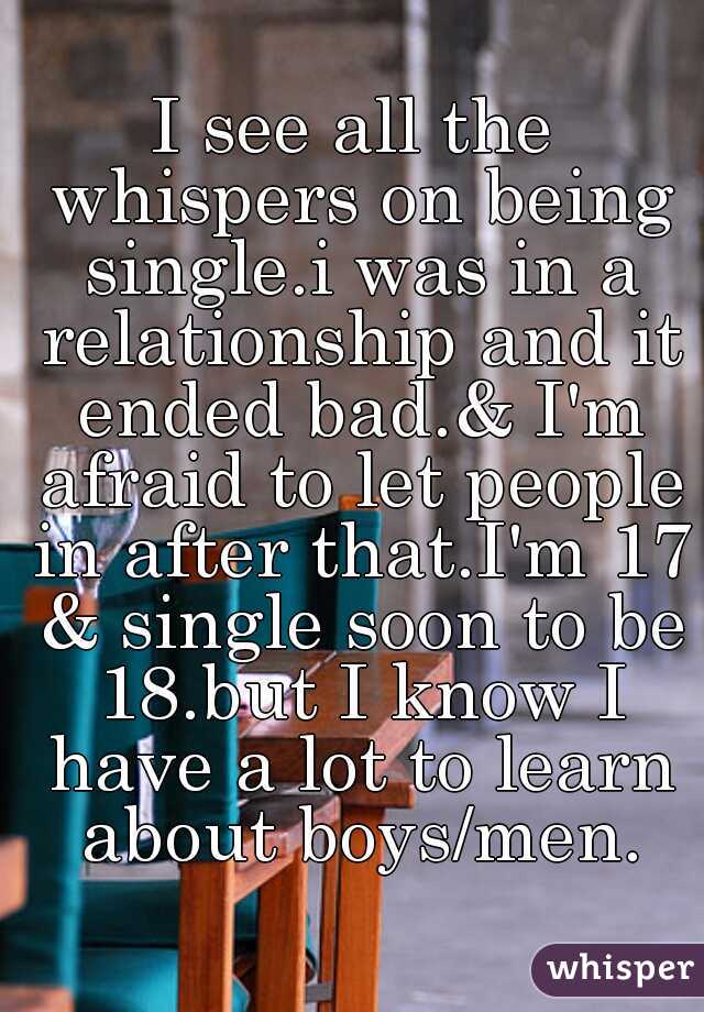I see all the whispers on being single.i was in a relationship and it ended bad.& I'm afraid to let people in after that.I'm 17 & single soon to be 18.but I know I have a lot to learn about boys/men.