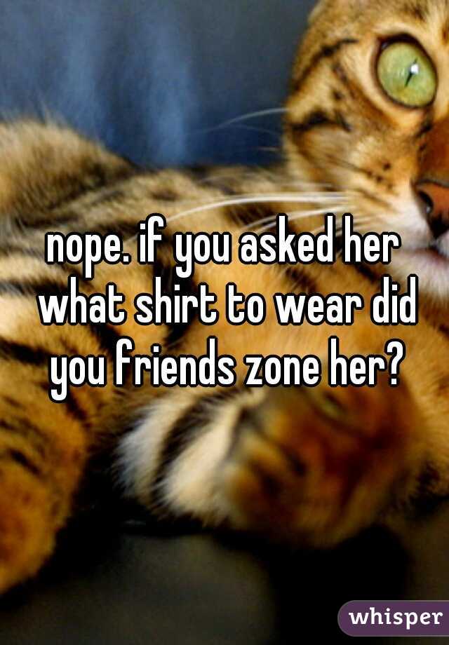 nope. if you asked her what shirt to wear did you friends zone her?