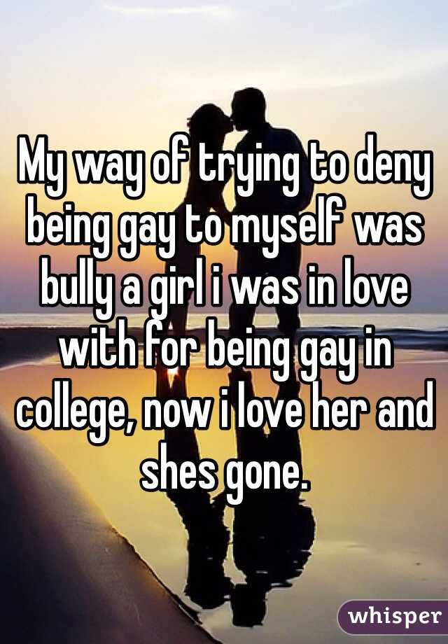 My way of trying to deny being gay to myself was bully a girl i was in love with for being gay in college, now i love her and shes gone. 