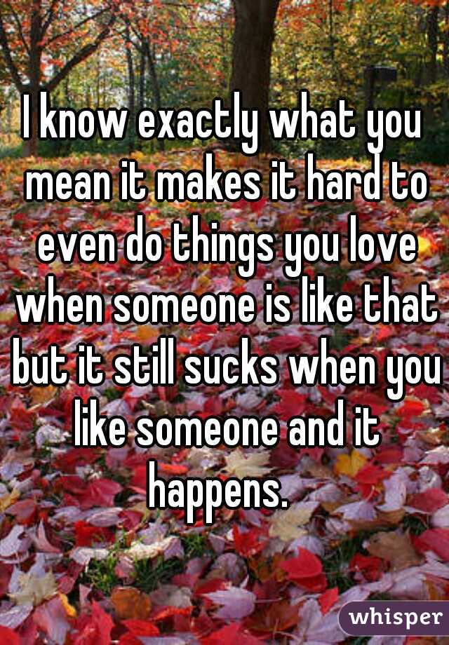 I know exactly what you mean it makes it hard to even do things you love when someone is like that but it still sucks when you like someone and it happens.  