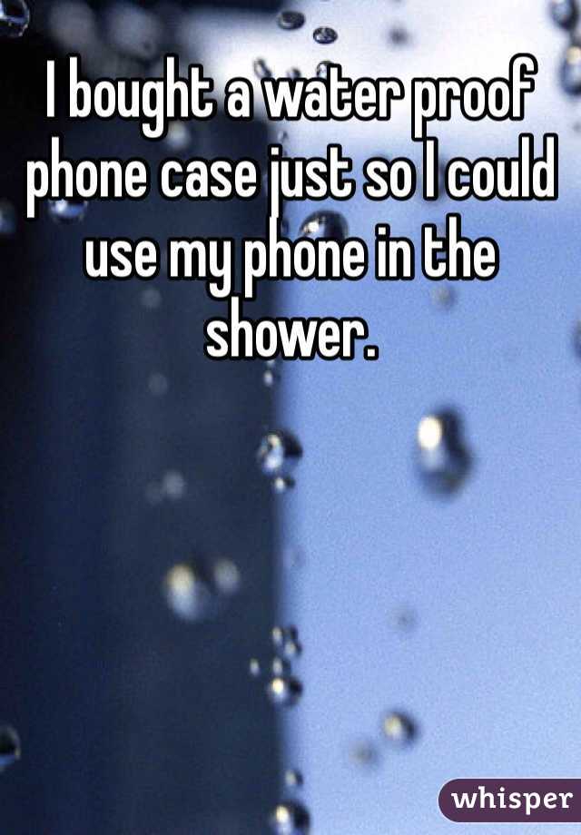 I bought a water proof phone case just so I could use my phone in the shower.