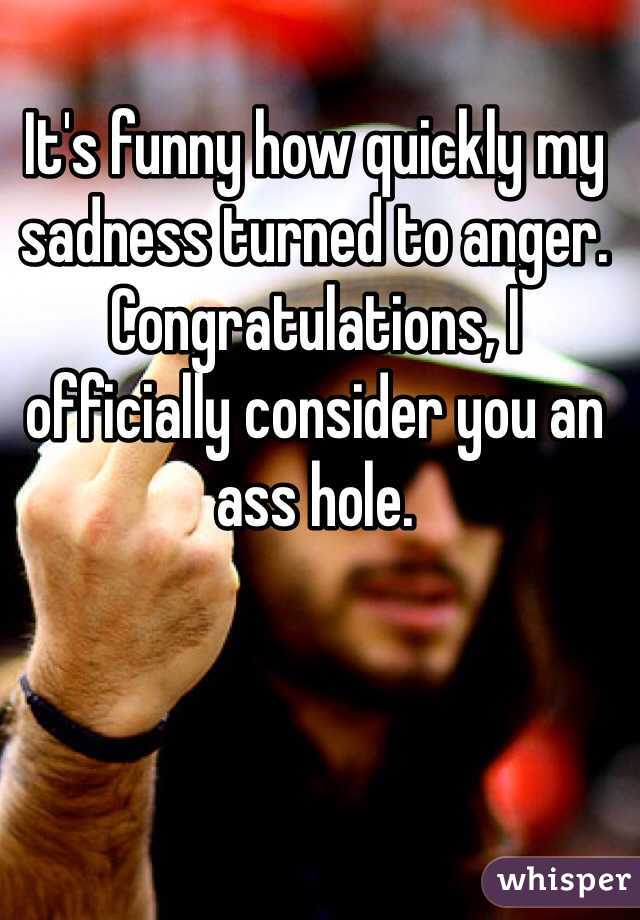 It's funny how quickly my sadness turned to anger. Congratulations, I officially consider you an ass hole.