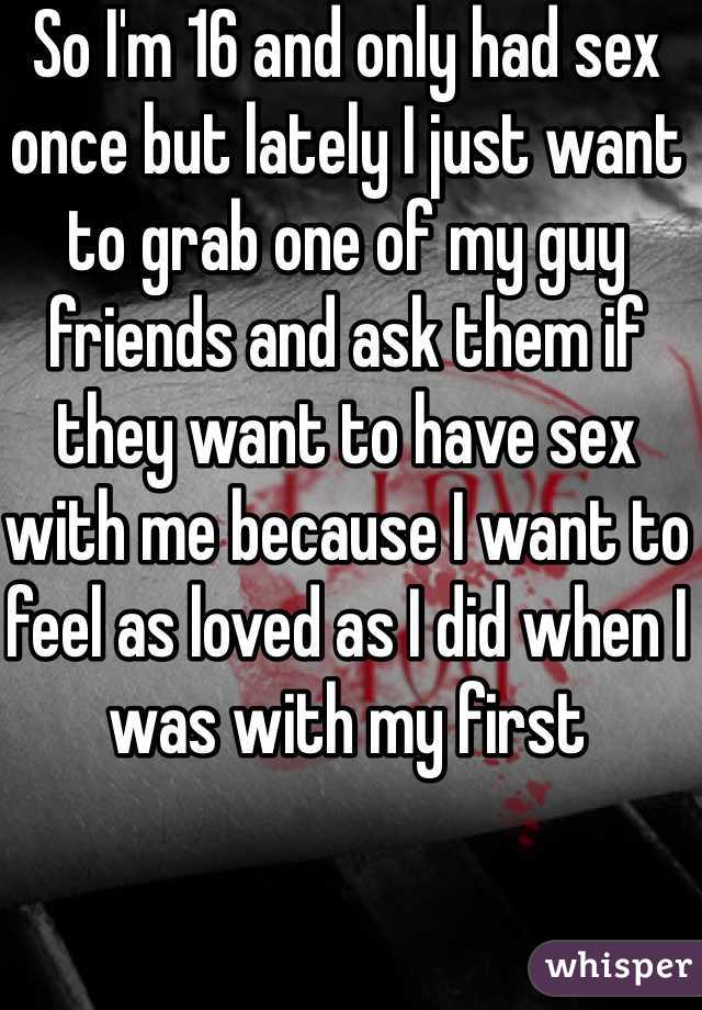 So I'm 16 and only had sex once but lately I just want to grab one of my guy friends and ask them if they want to have sex with me because I want to feel as loved as I did when I was with my first