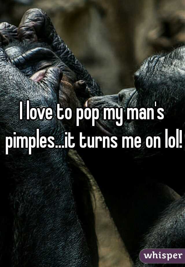 I love to pop my man's pimples...it turns me on lol!