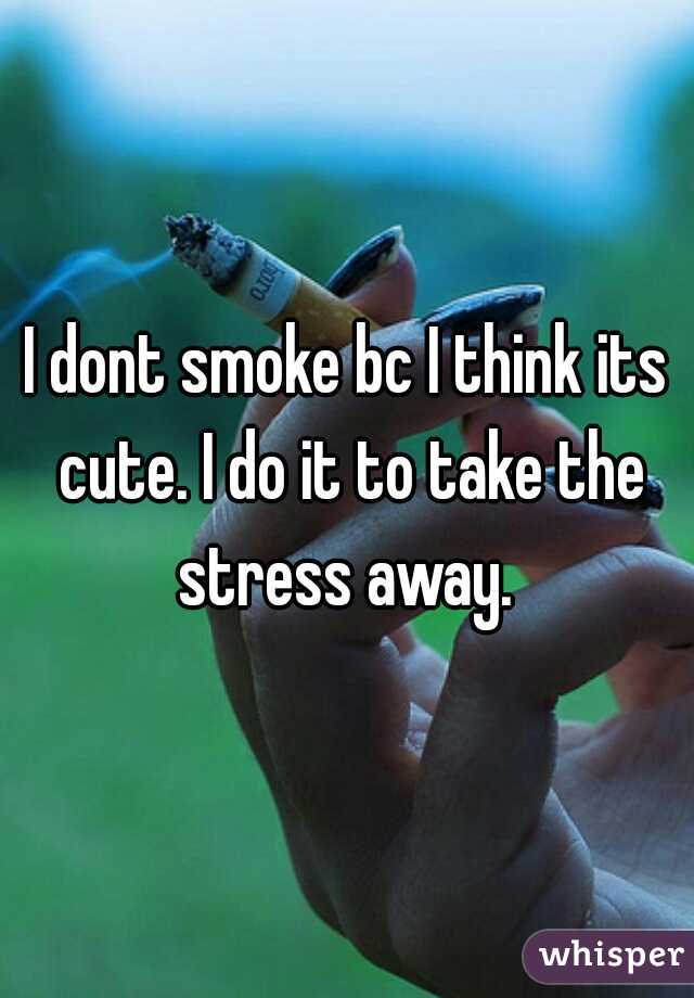 I dont smoke bc I think its cute. I do it to take the stress away. 