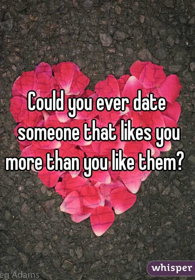 Could you ever date someone that likes you more than you like them?  