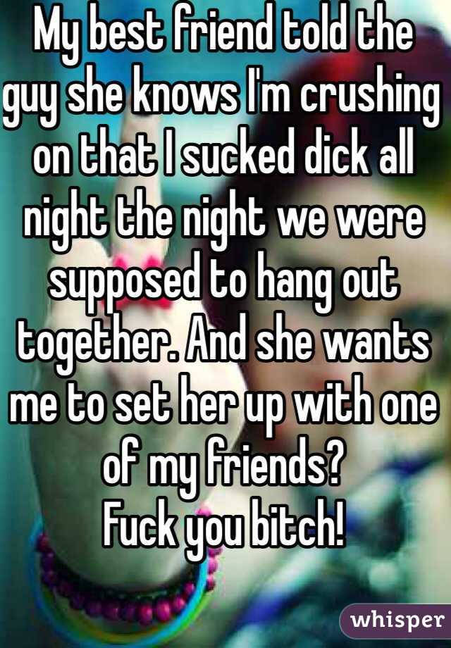 My best friend told the guy she knows I'm crushing on that I sucked dick all night the night we were supposed to hang out together. And she wants me to set her up with one of my friends?
Fuck you bitch!
