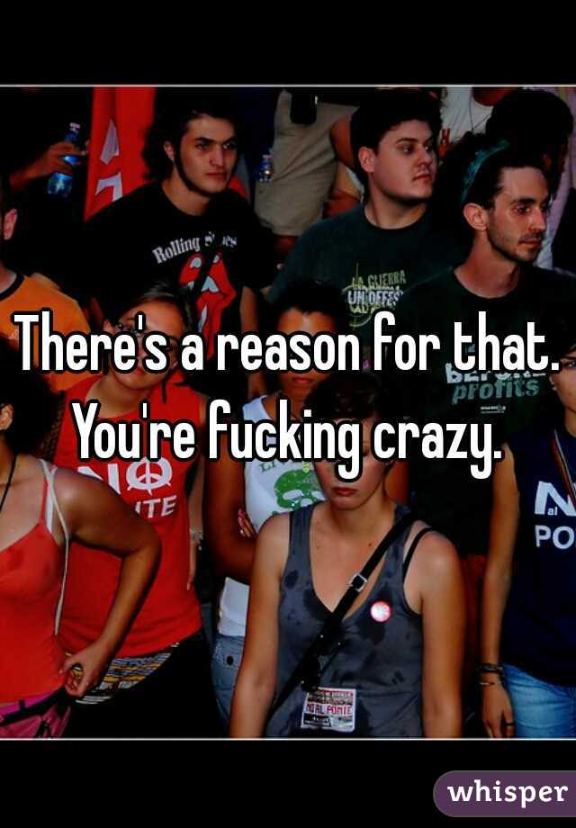 There's a reason for that. You're fucking crazy. 