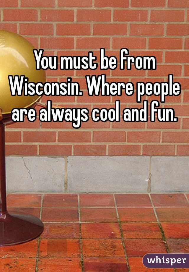 You must be from Wisconsin. Where people are always cool and fun.