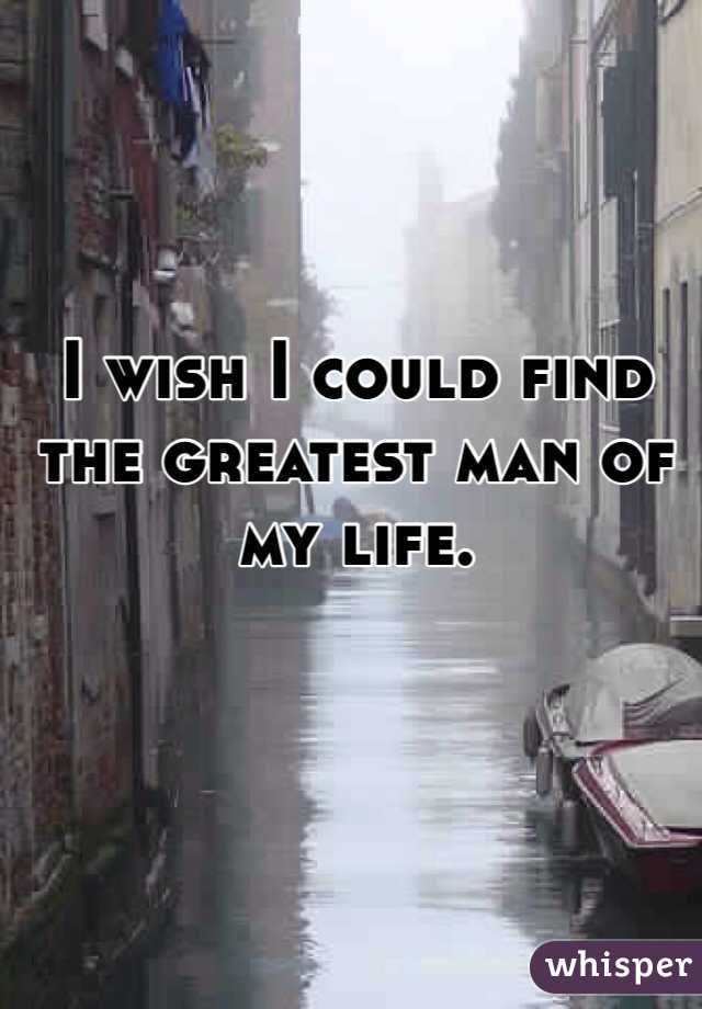 I wish I could find the greatest man of my life.