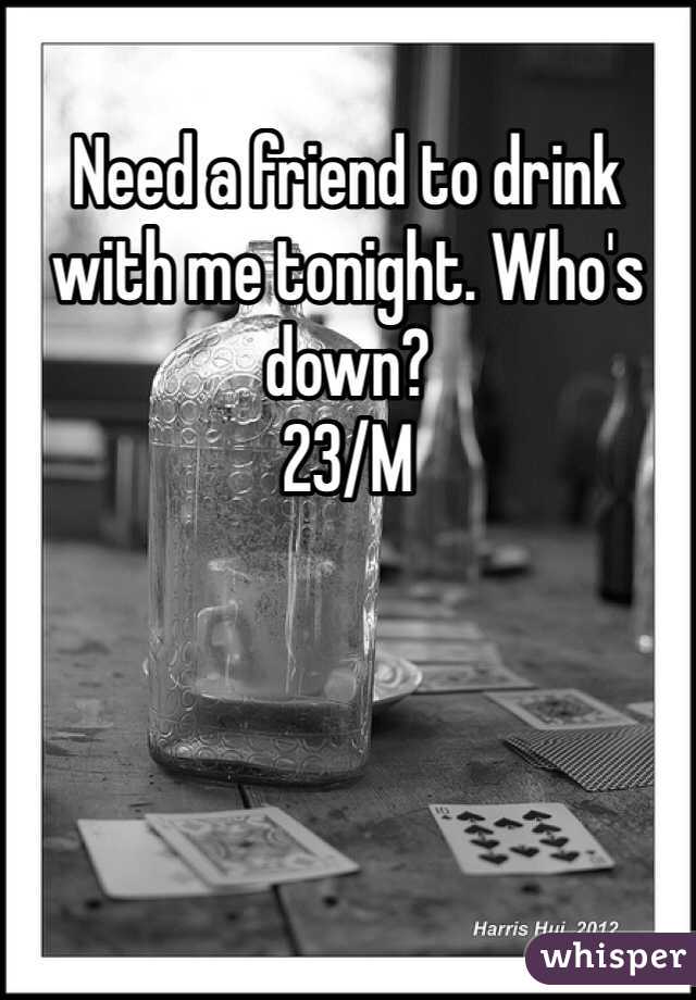 Need a friend to drink with me tonight. Who's down? 
23/M