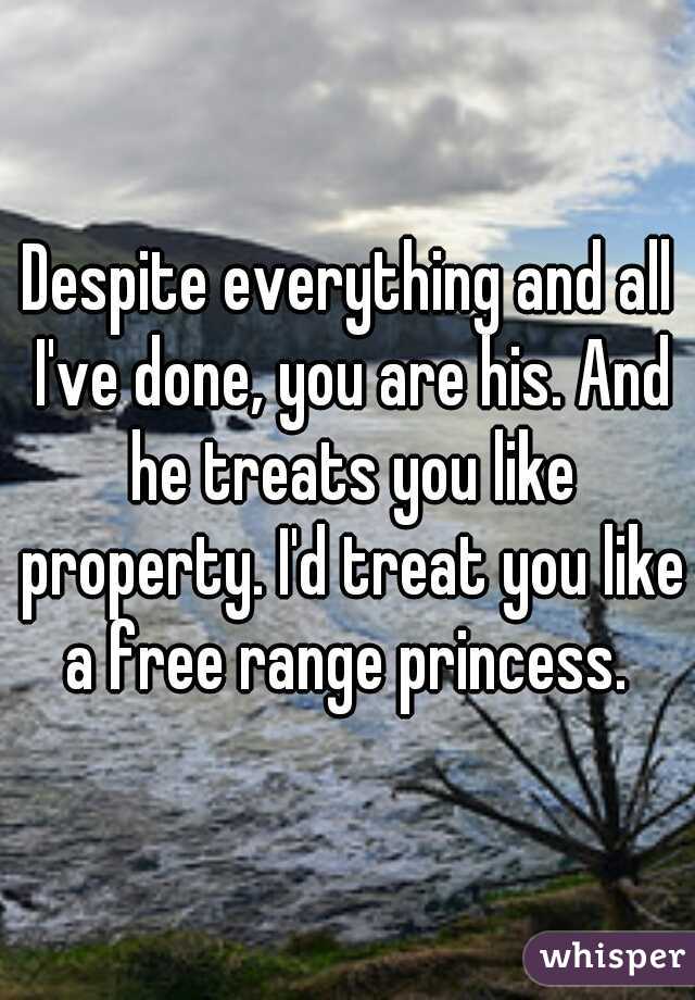 Despite everything and all I've done, you are his. And he treats you like property. I'd treat you like a free range princess. 