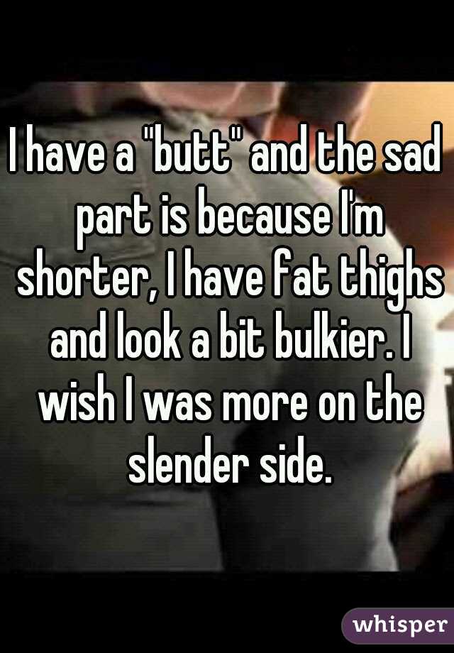 I have a "butt" and the sad part is because I'm shorter, I have fat thighs and look a bit bulkier. I wish I was more on the slender side.
