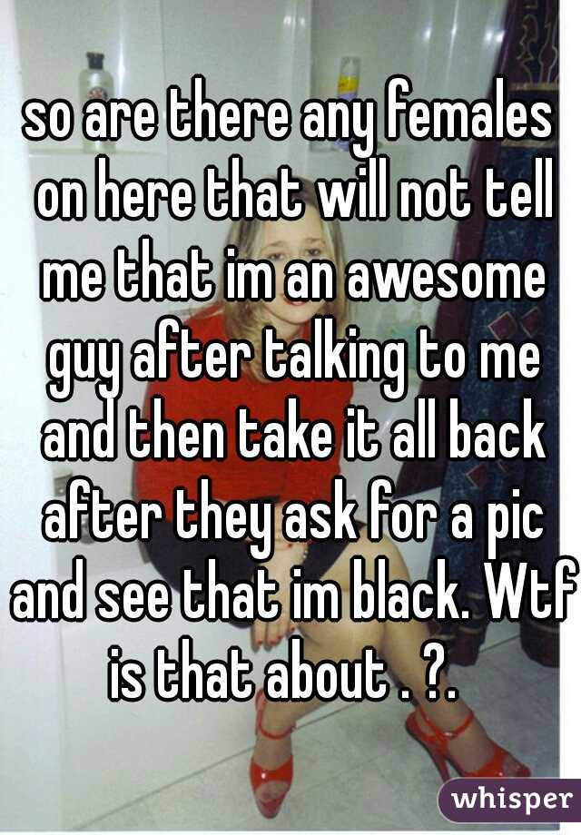 so are there any females on here that will not tell me that im an awesome guy after talking to me and then take it all back after they ask for a pic and see that im black. Wtf is that about . ?.  