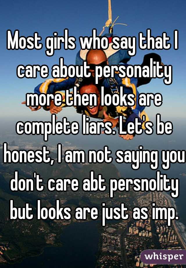 Most girls who say that I care about personality more then looks are complete liars. Let's be honest, I am not saying you don't care abt persnolity but looks are just as imp.