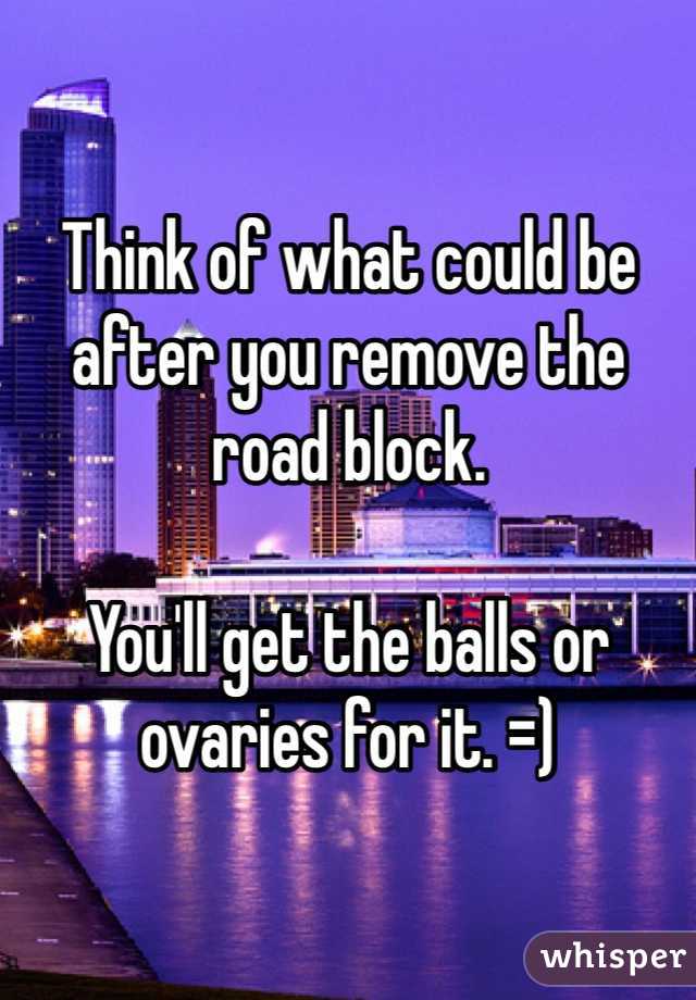 Think of what could be after you remove the road block.

You'll get the balls or ovaries for it. =)