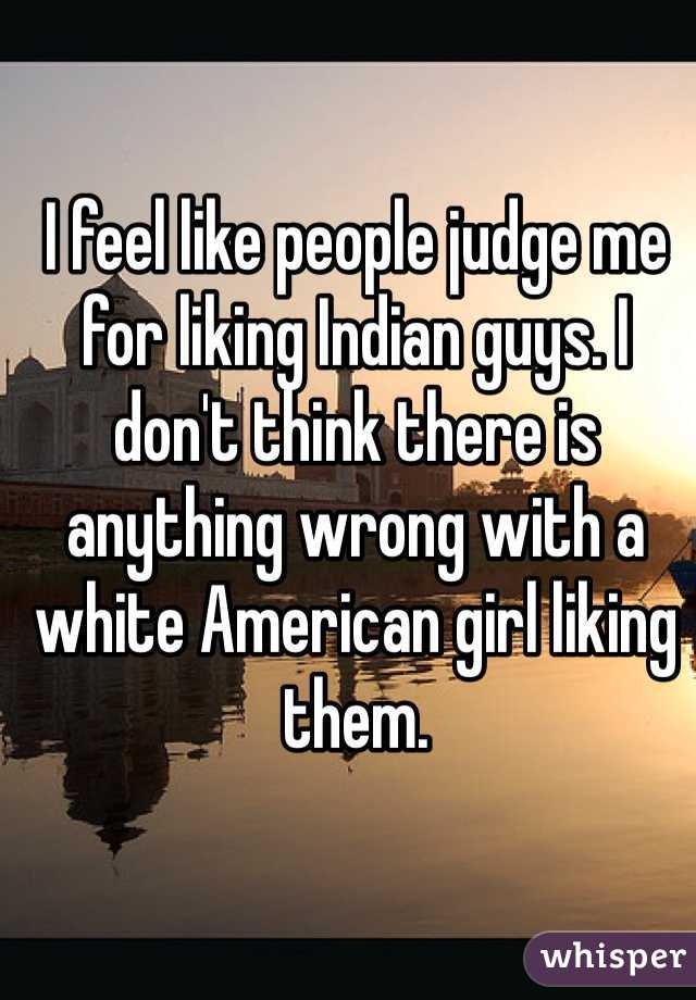 I feel like people judge me for liking Indian guys. I don't think there is anything wrong with a white American girl liking them.