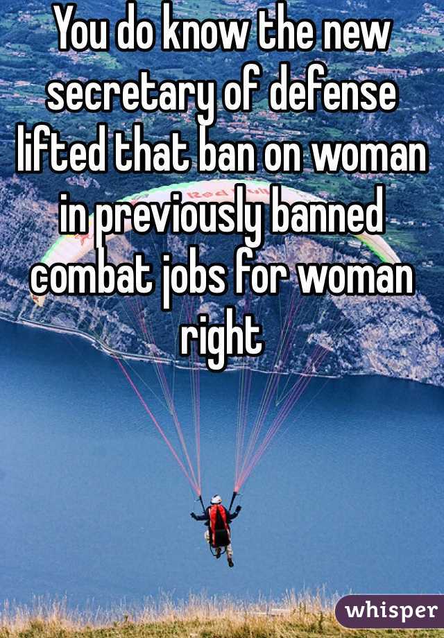 You do know the new secretary of defense lifted that ban on woman in previously banned combat jobs for woman right