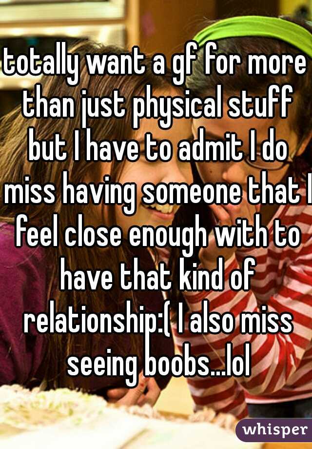 totally want a gf for more than just physical stuff but I have to admit I do miss having someone that I feel close enough with to have that kind of relationship:( I also miss seeing boobs...lol