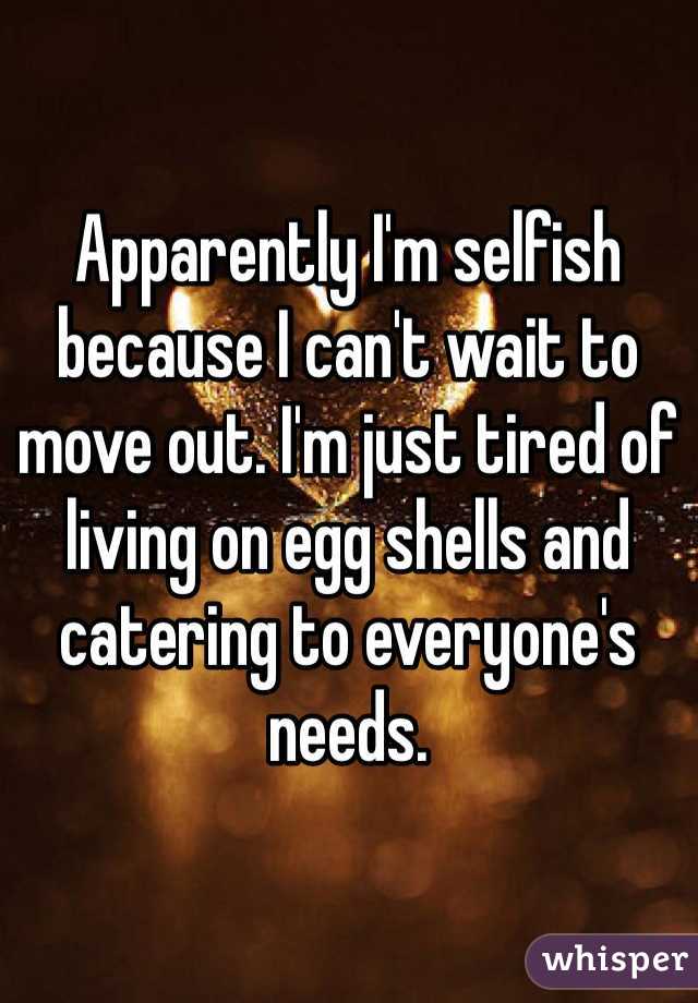 Apparently I'm selfish because I can't wait to move out. I'm just tired of living on egg shells and catering to everyone's needs.