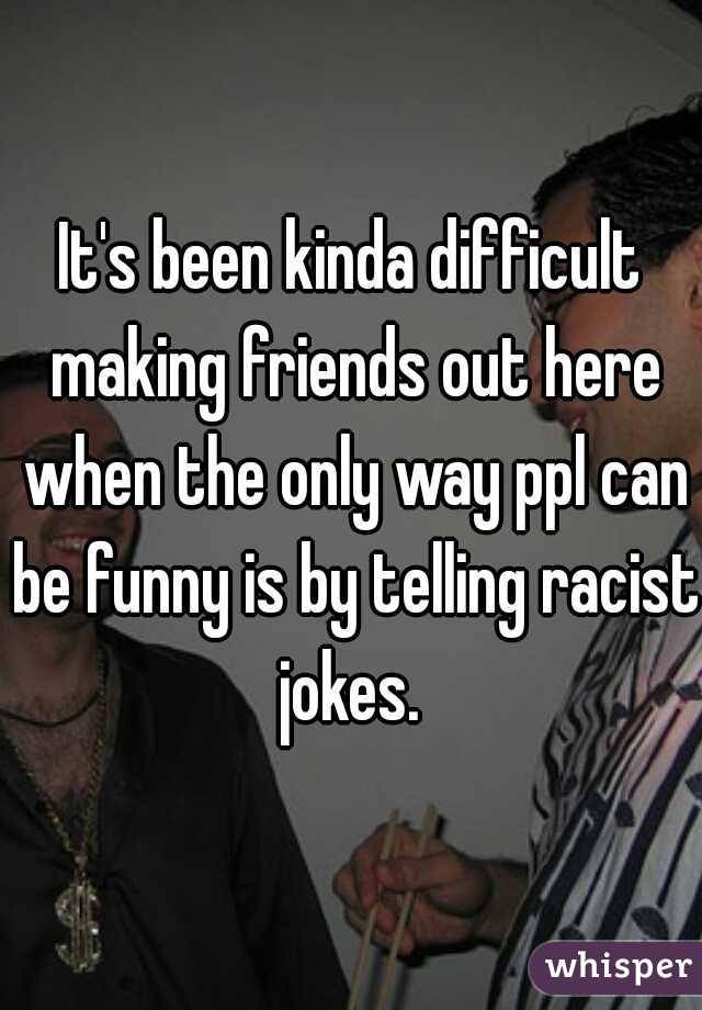 It's been kinda difficult making friends out here when the only way ppl can be funny is by telling racist jokes. 