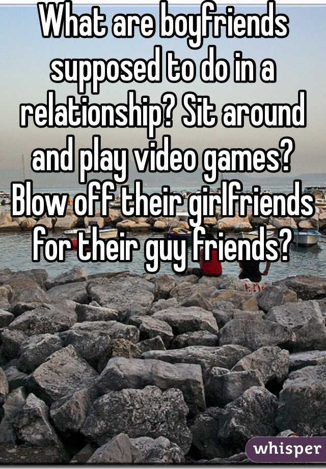 What are boyfriends supposed to do in a relationship? Sit around and play video games? Blow off their girlfriends for their guy friends? 