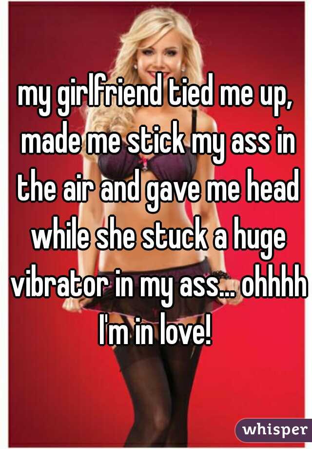 my girlfriend tied me up, made me stick my ass in the air and gave me head while she stuck a huge vibrator in my ass... ohhhh I'm in love! 