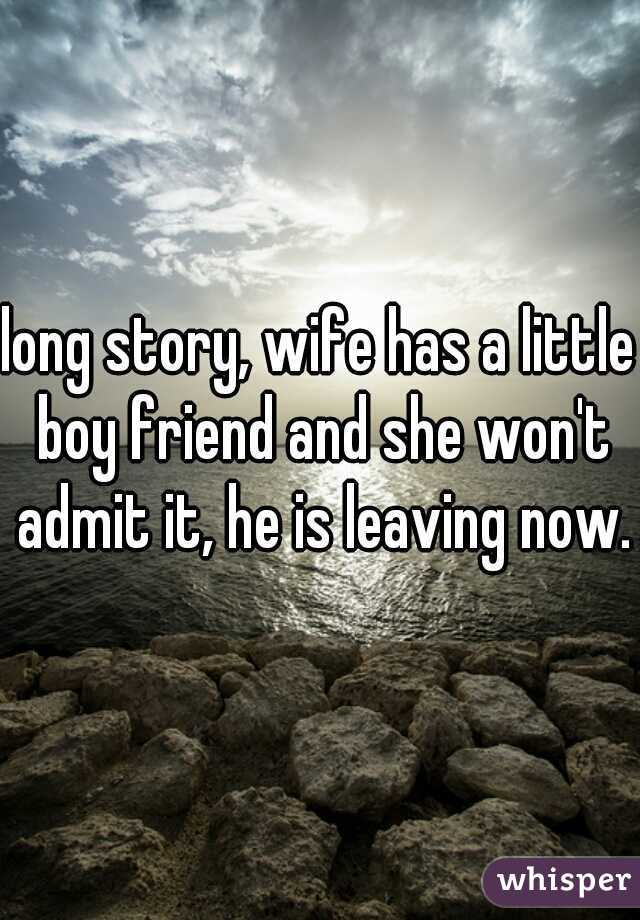 long story, wife has a little boy friend and she won't admit it, he is leaving now.