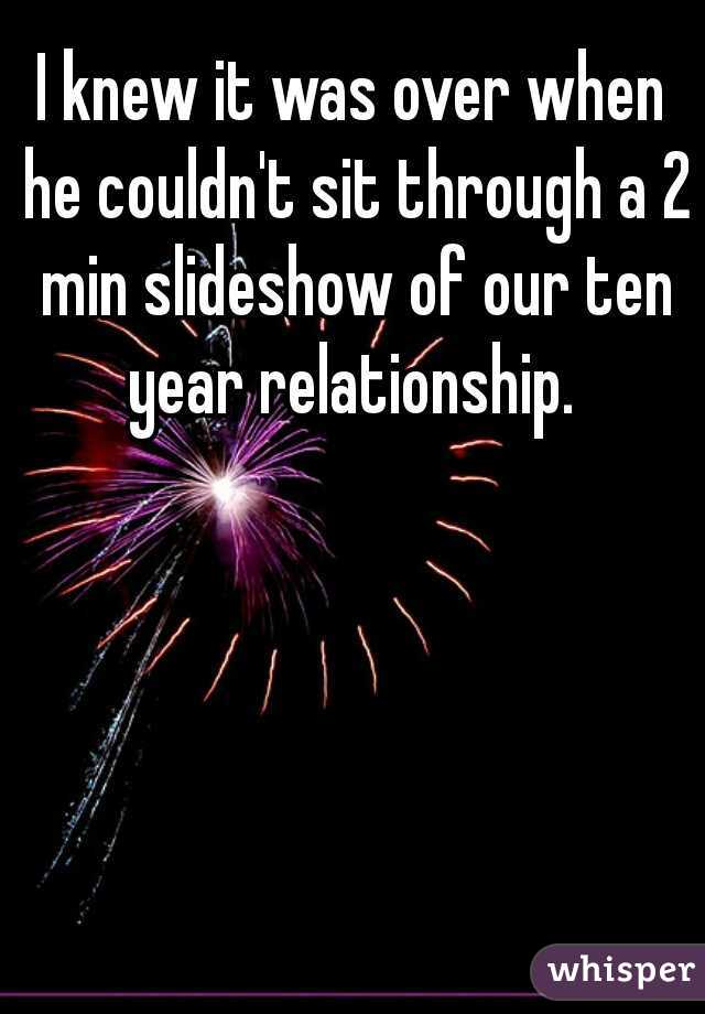 I knew it was over when he couldn't sit through a 2 min slideshow of our ten year relationship. 