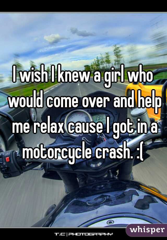 I wish I knew a girl who would come over and help me relax cause I got in a motorcycle crash. :( 