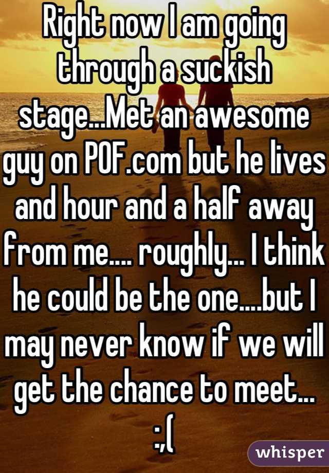 Right now I am going through a suckish stage...Met an awesome guy on POF.com but he lives and hour and a half away from me.... roughly... I think he could be the one....but I may never know if we will get the chance to meet...   :,(