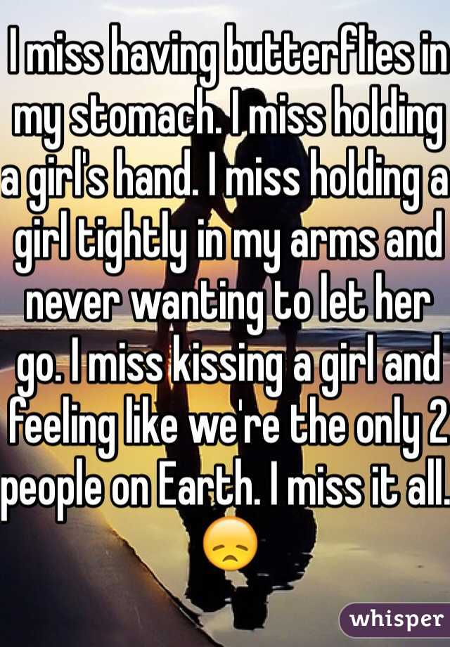 I miss having butterflies in my stomach. I miss holding a girl's hand. I miss holding a girl tightly in my arms and never wanting to let her go. I miss kissing a girl and feeling like we're the only 2 people on Earth. I miss it all. 😞