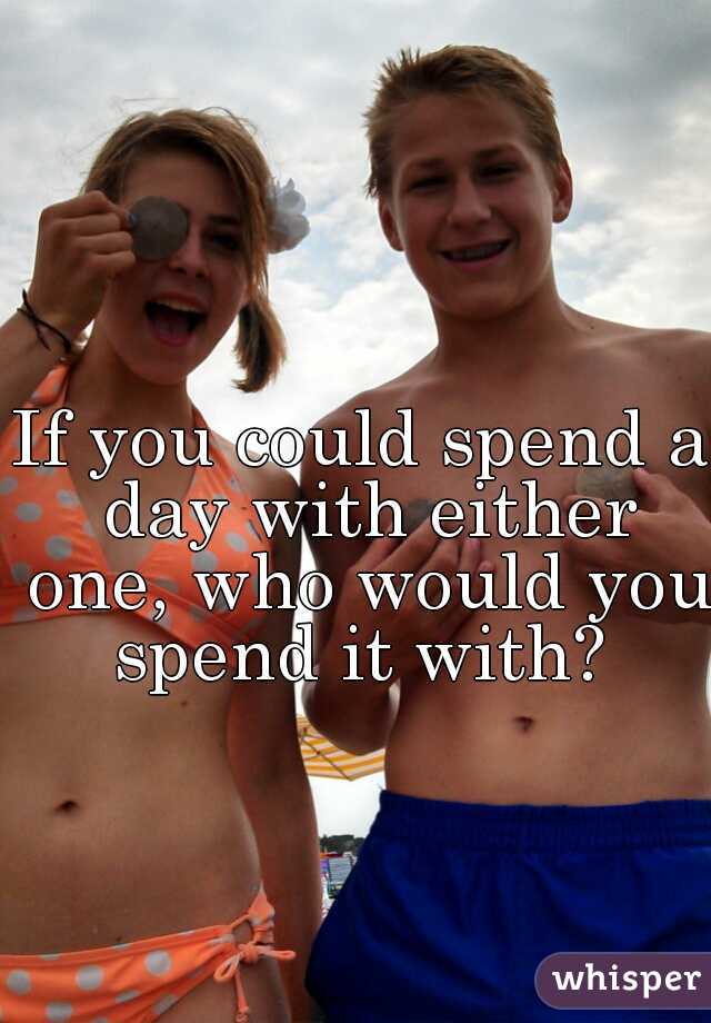 If you could spend a day with either one, who would you spend it with? 