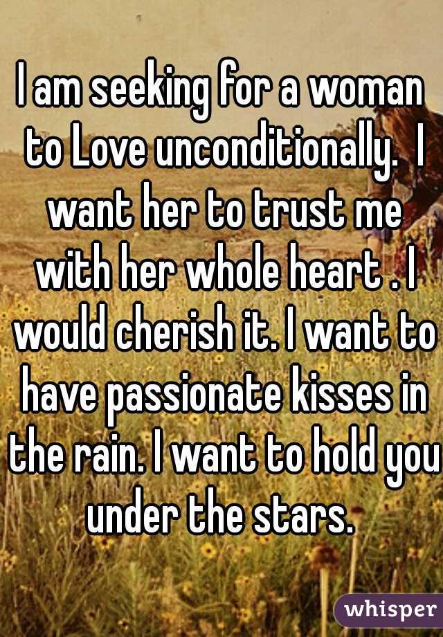 I am seeking for a woman to Love unconditionally.  I want her to trust me with her whole heart . I would cherish it. I want to have passionate kisses in the rain. I want to hold you under the stars. 