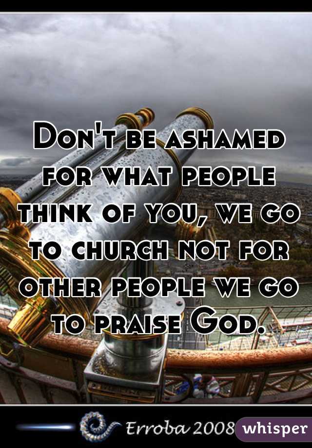 Don't be ashamed for what people think of you, we go to church not for other people we go to praise God.