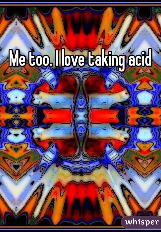 Me too. I love taking acid 