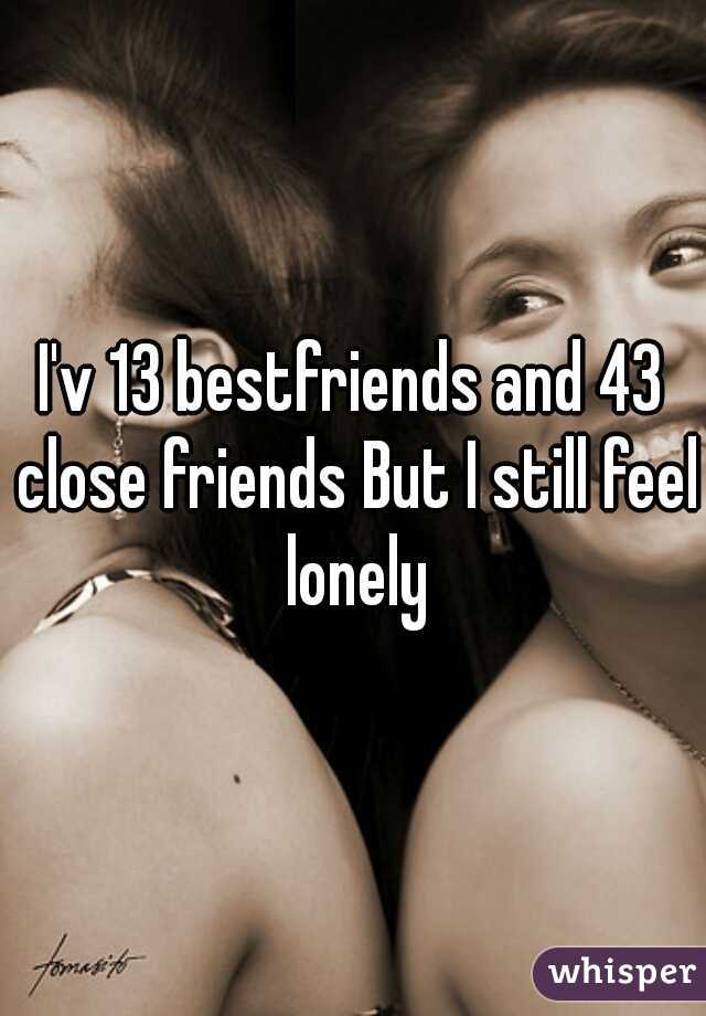 I'v 13 bestfriends and 43 close friends But I still feel lonely