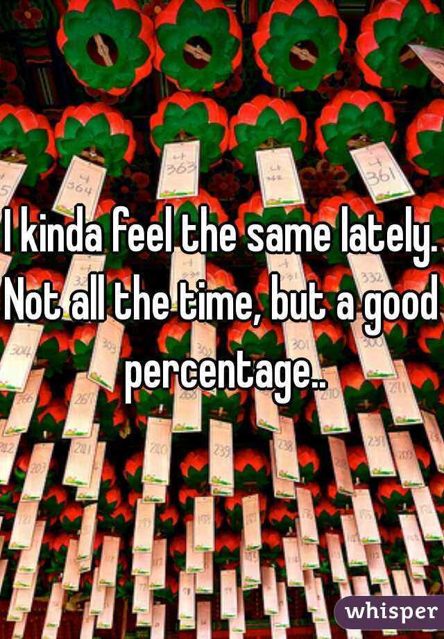 I kinda feel the same lately.
Not all the time, but a good percentage..