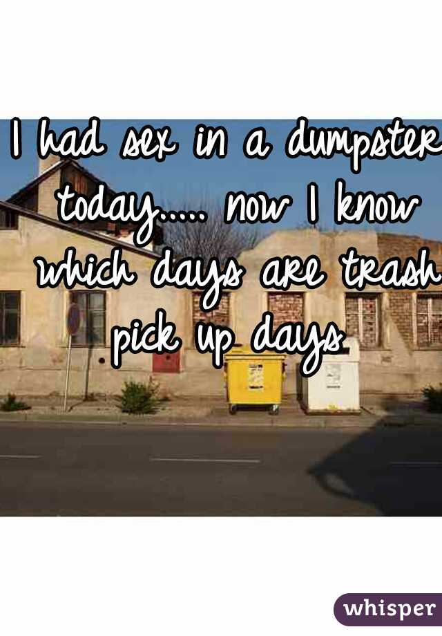 I had sex in a dumpster today..... now I know which days are trash pick up days 