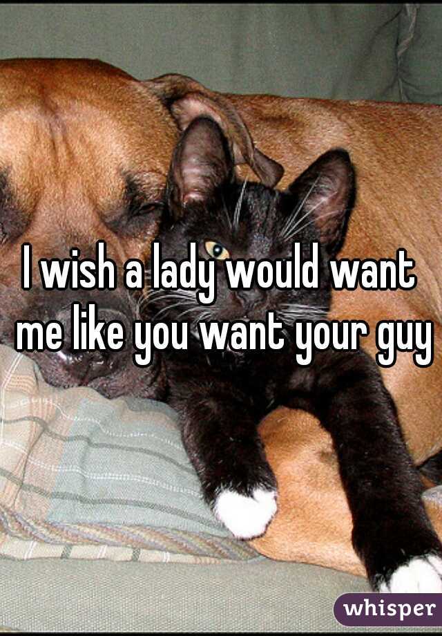 I wish a lady would want me like you want your guy