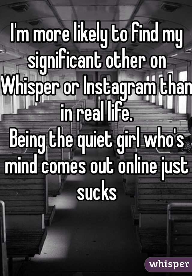 I'm more likely to find my significant other on Whisper or Instagram than in real life.
Being the quiet girl who's mind comes out online just sucks
