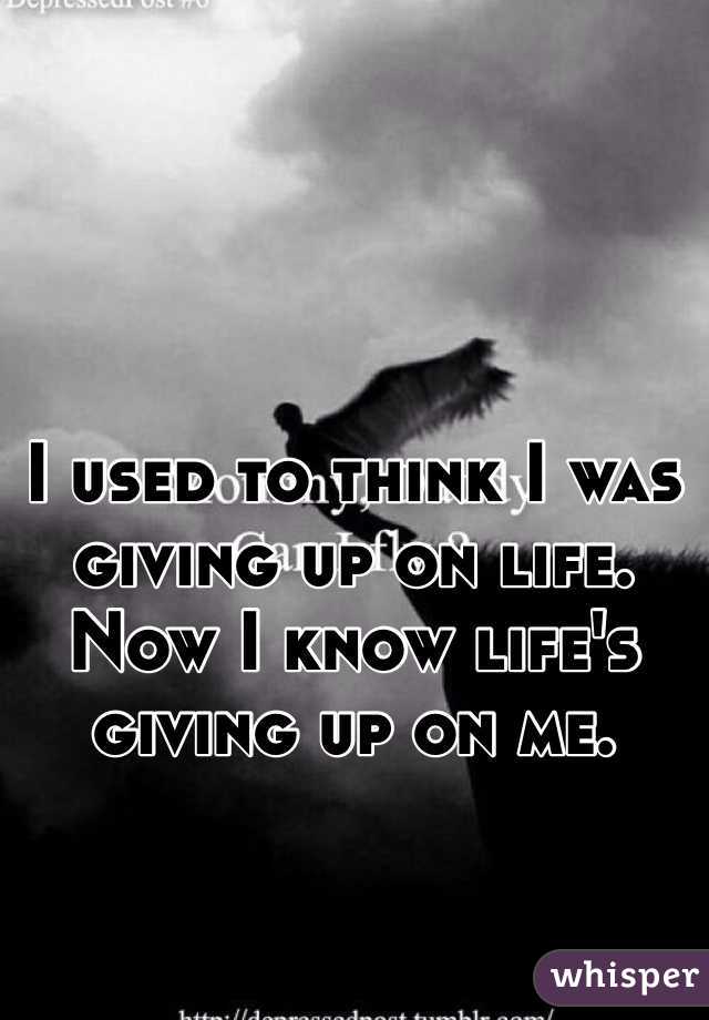 I used to think I was giving up on life.
Now I know life's giving up on me.