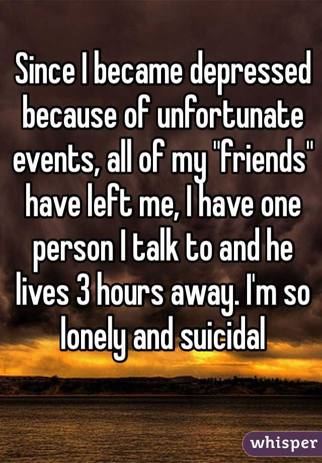 Since I became depressed because of unfortunate events, all of my "friends" have left me, I have one person I talk to and he lives 3 hours away. I'm so lonely and suicidal 
