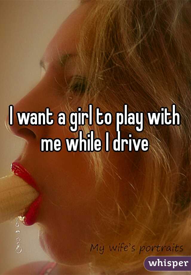 I want a girl to play with me while I drive 
