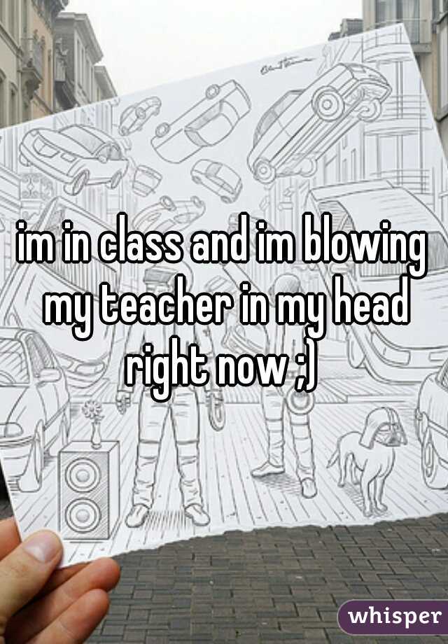 im in class and im blowing my teacher in my head right now ;) 